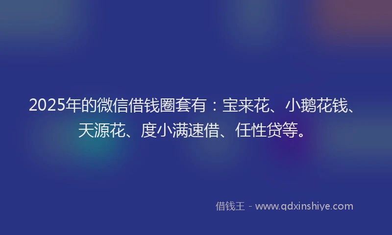 2025年的微信借钱圈套有：宝来花、小鹅花钱、天源花、度小满速借、任性贷等。