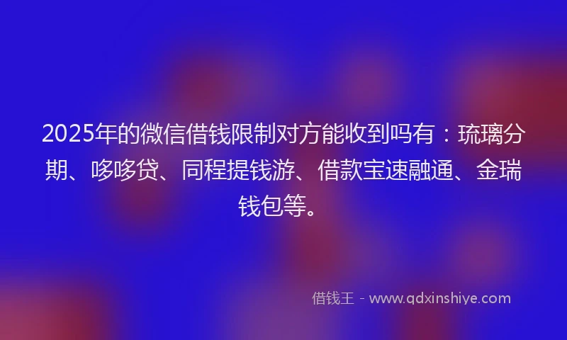 2025年的微信借钱限制对方能收到吗有：琉璃分期、哆哆贷、同程提钱游、借款宝速融通、金瑞钱包等。