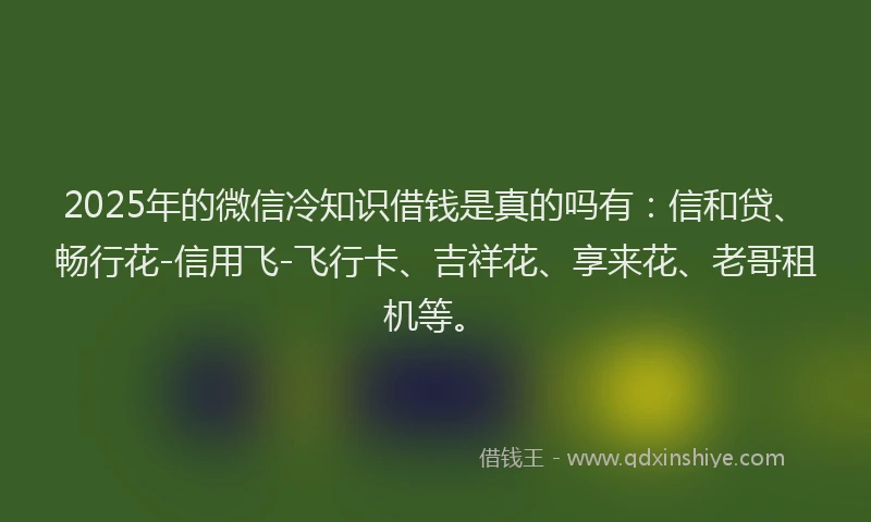 2025年的微信冷知识借钱是真的吗有：信和贷、畅行花-信用飞-飞行卡、吉祥花、享来花、老哥租机等。