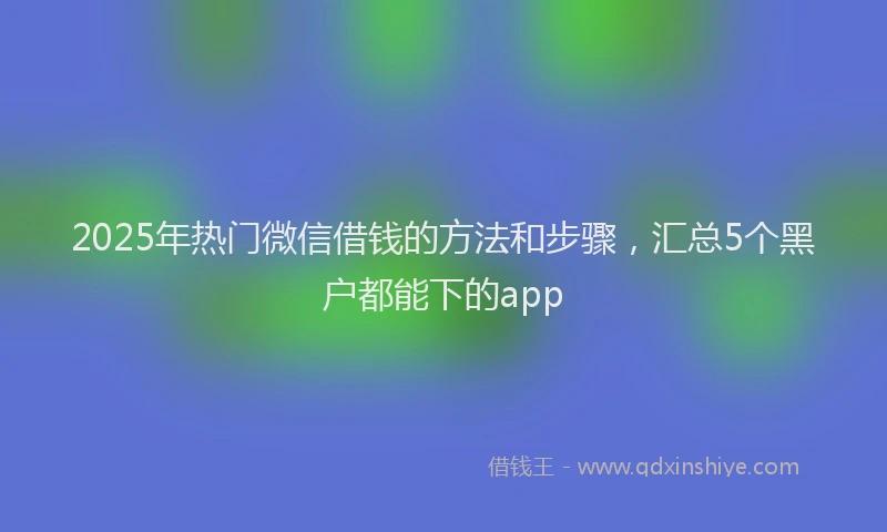 2025年热门微信借钱的方法和步骤，汇总5个黑户都能下的app