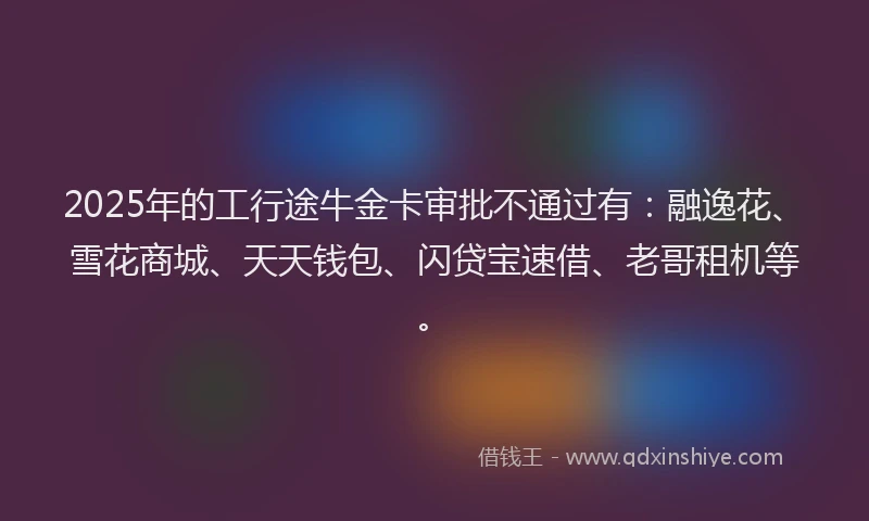 2025年的工行途牛金卡审批不通过有：融逸花、雪花商城、天天钱包、闪贷宝速借、老哥租机等。