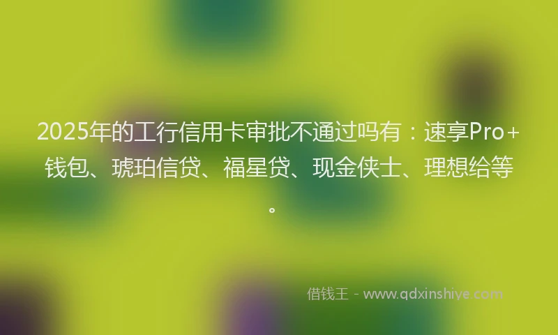 2025年的工行信用卡审批不通过吗有：速享Pro+钱包、琥珀信贷、福星贷、现金侠士、理想给等。