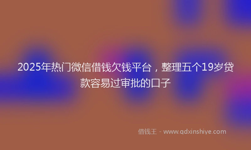 2025年热门微信借钱欠钱平台，整理五个19岁贷款容易过审批的口子