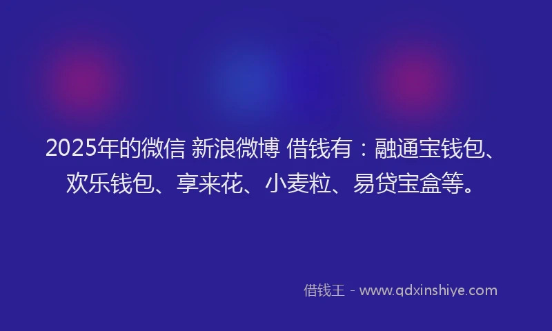 2025年的微信 新浪微博 借钱有：融通宝钱包、欢乐钱包、享来花、小麦粒、易贷宝盒等。