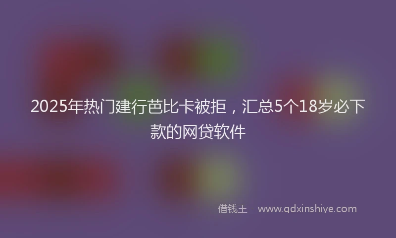 2025年热门建行芭比卡被拒，汇总5个18岁必下款的网贷软件