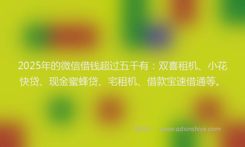 2025年的微信借钱超过五千有：双喜租机、小花快贷、现金蜜蜂贷、宅租机、借款宝速借通等。