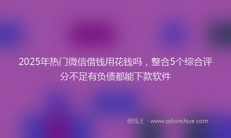 2025年热门微信借钱用花钱吗，整合5个综合评分不足有负债都能下款软件
