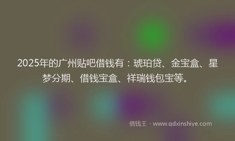 2025年的广州贴吧借钱有：琥珀贷、金宝盒、星梦分期、借钱宝盒、祥瑞钱包宝等。