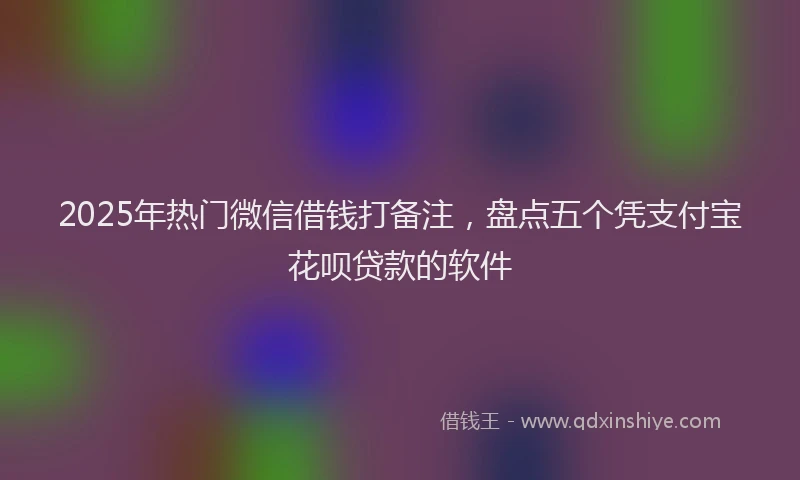 2025年热门微信借钱打备注，盘点五个凭支付宝花呗贷款的软件