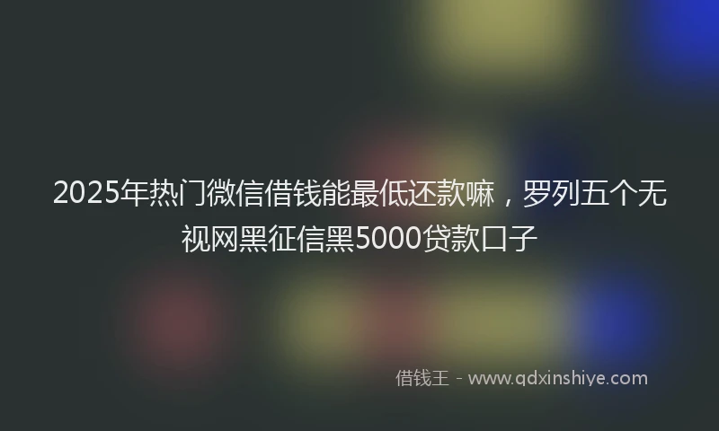 2025年热门微信借钱能最低还款嘛，罗列五个无视网黑征信黑5000贷款口子