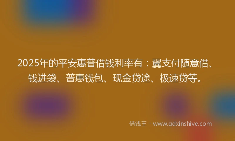 2025年的平安惠普借钱利率有：翼支付随意借、钱进袋、普惠钱包、现金贷途、极速贷等。