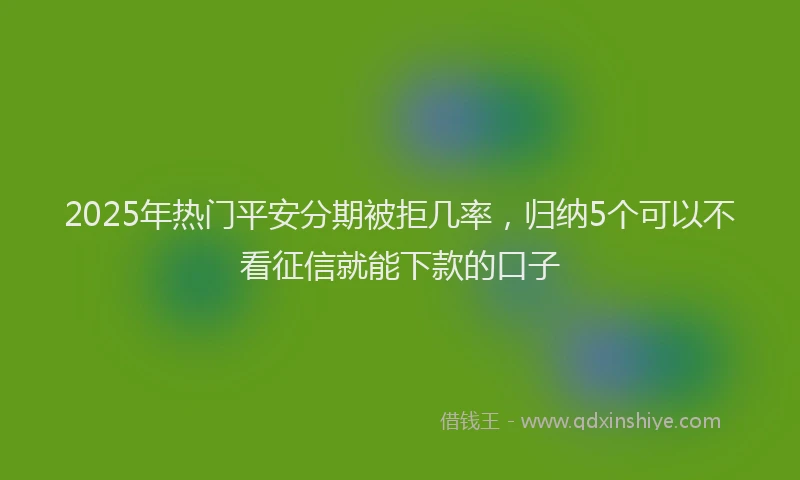 2025年热门平安分期被拒几率，归纳5个可以不看征信就能下款的口子
