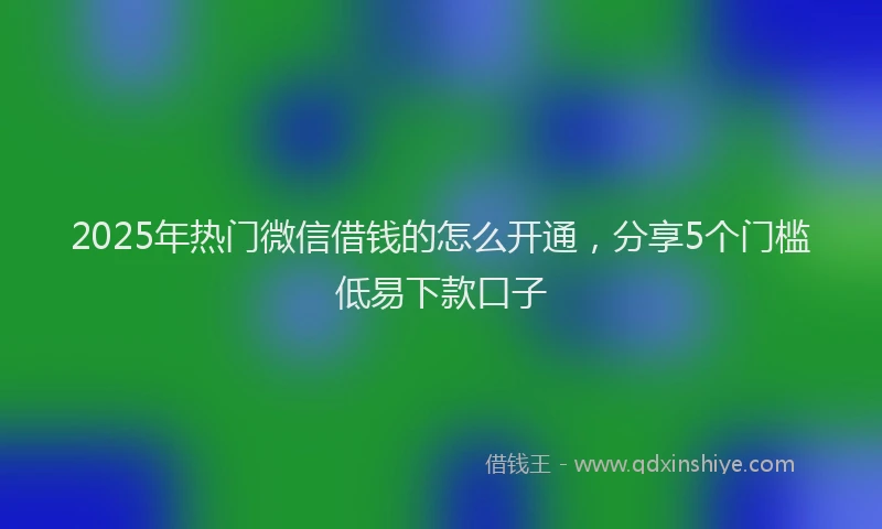 2025年热门微信借钱的怎么开通，分享5个门槛低易下款口子