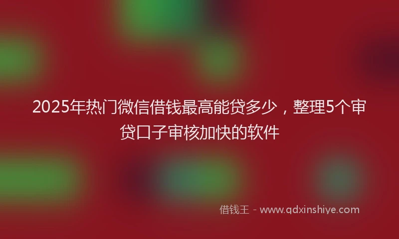 2025年热门微信借钱最高能贷多少，整理5个审贷口子审核加快的软件