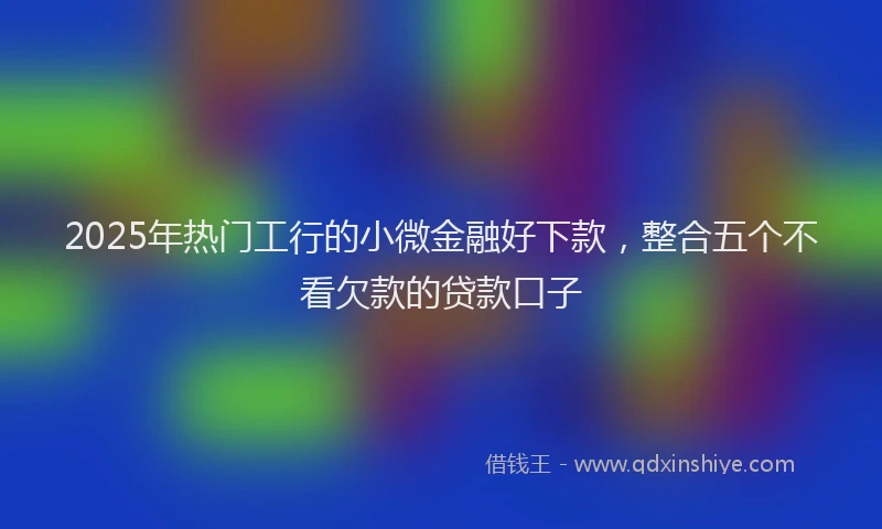 2025年热门工行的小微金融好下款，整合五个不看欠款的贷款口子