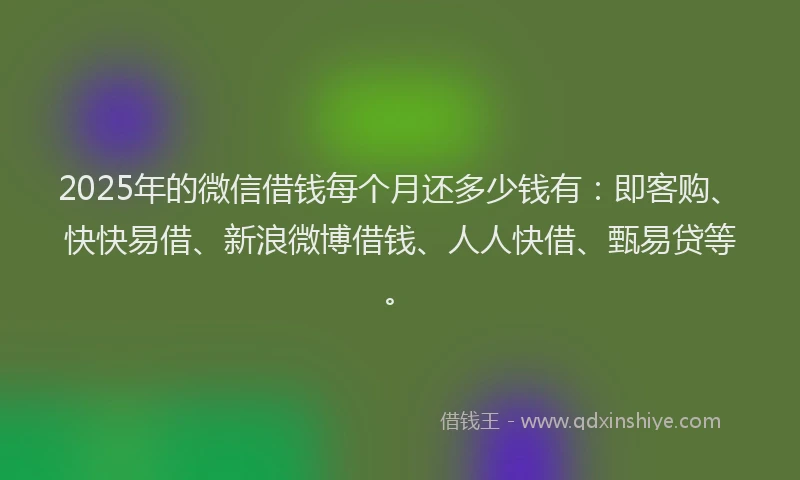 2025年的微信借钱每个月还多少钱有：即客购、快快易借、新浪微博借钱、人人快借、甄易贷等。