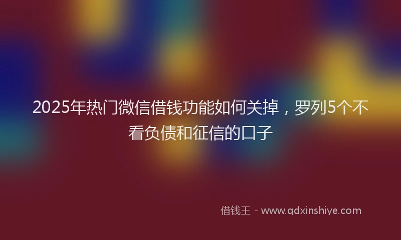 2025年热门微信借钱功能如何关掉，罗列5个不看负债和征信的口子