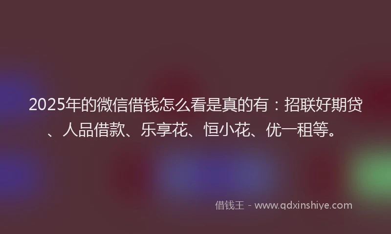 2025年的微信借钱怎么看是真的有：招联好期贷、人品借款、乐享花、恒小花、优一租等。