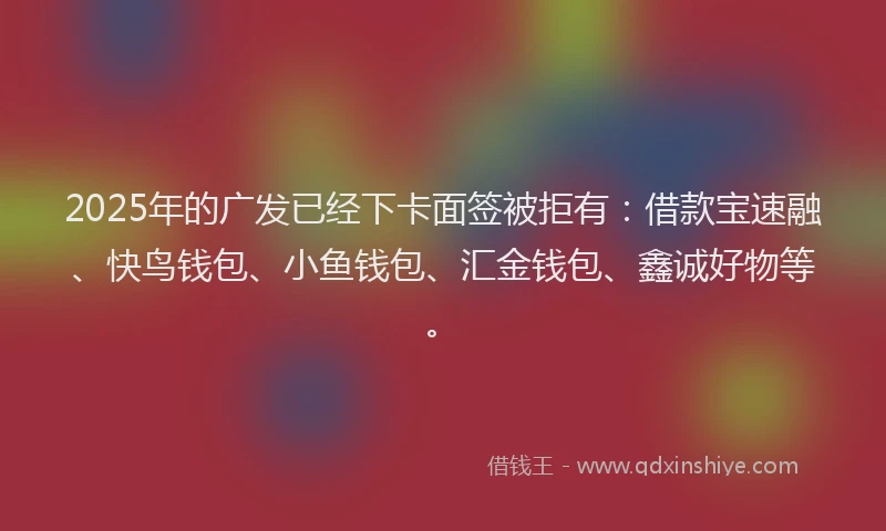 2025年的广发已经下卡面签被拒有：借款宝速融、快鸟钱包、小鱼钱包、汇金钱包、鑫诚好物等。