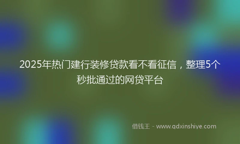 2025年热门建行装修贷款看不看征信，整理5个秒批通过的网贷平台
