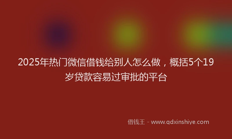 2025年热门微信借钱给别人怎么做，概括5个19岁贷款容易过审批的平台
