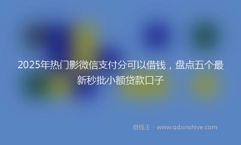 2025年热门影微信支付分可以借钱，盘点五个最新秒批小额贷款口子