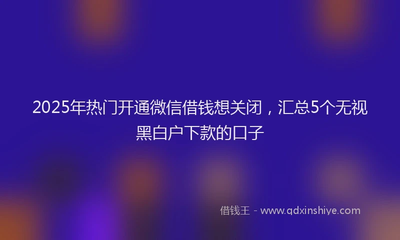 2025年热门开通微信借钱想关闭，汇总5个无视黑白户下款的口子