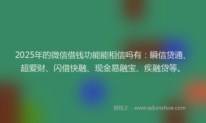 2025年的微信借钱功能能相信吗有：瞬信贷通、超爱财、闪借快融、现金易融宝、疾融贷等。