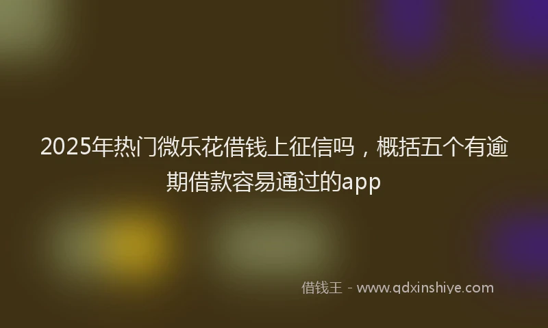 2025年热门微乐花借钱上征信吗，概括五个有逾期借款容易通过的app