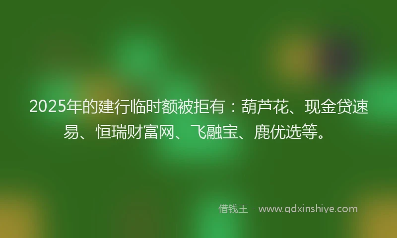 2025年的建行临时额被拒有：葫芦花、现金贷速易、恒瑞财富网、飞融宝、鹿优选等。