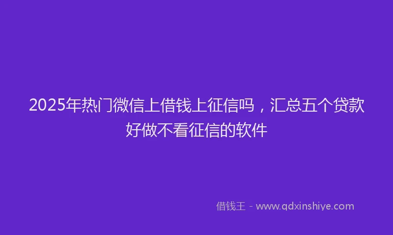 2025年热门微信上借钱上征信吗，汇总五个贷款好做不看征信的软件