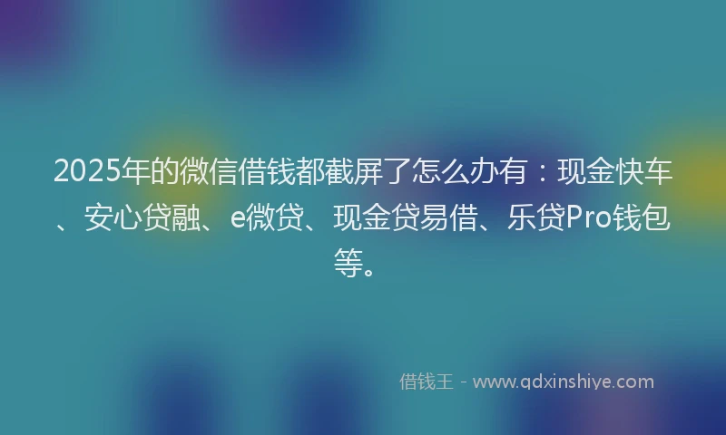 2025年的微信借钱都截屏了怎么办有：现金快车、安心贷融、e微贷、现金贷易借、乐贷Pro钱包等。