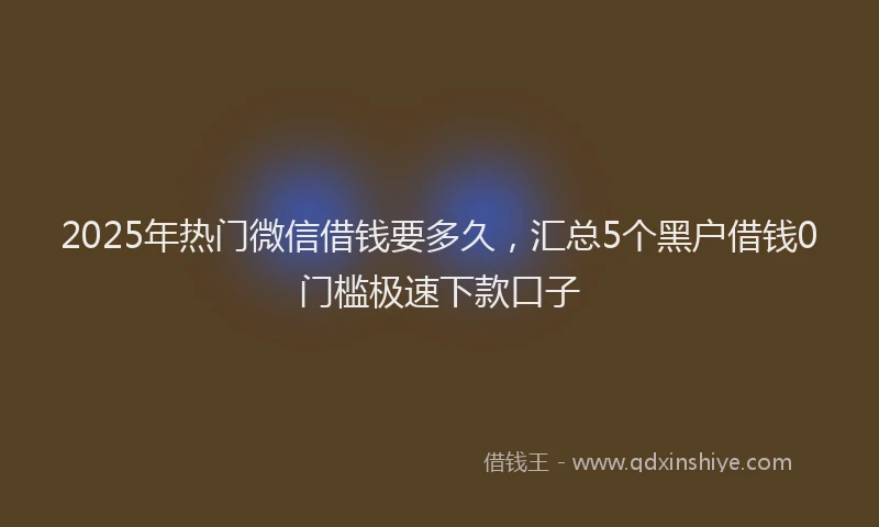 2025年热门微信借钱要多久，汇总5个黑户借钱0门槛极速下款口子