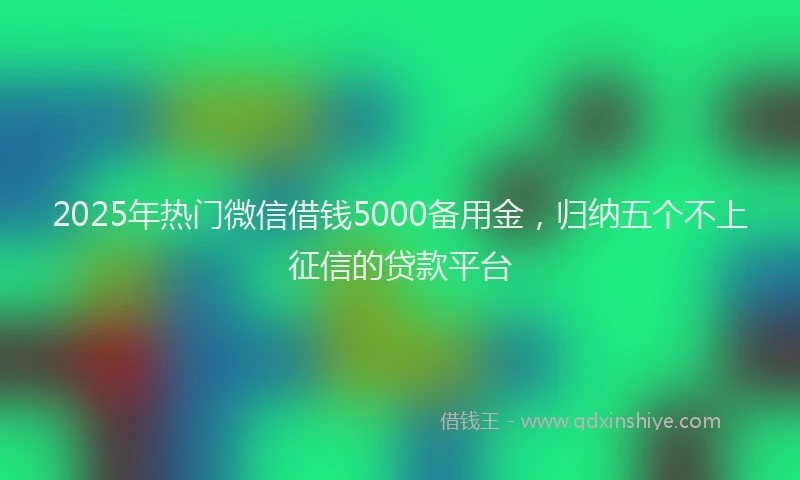 2025年热门微信借钱5000备用金，归纳五个不上征信的贷款平台