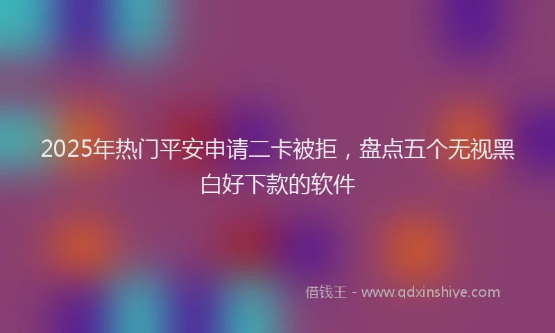 2025年热门平安申请二卡被拒，盘点五个无视黑白好下款的软件