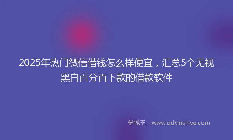 2025年热门微信借钱怎么样便宜，汇总5个无视黑白百分百下款的借款软件