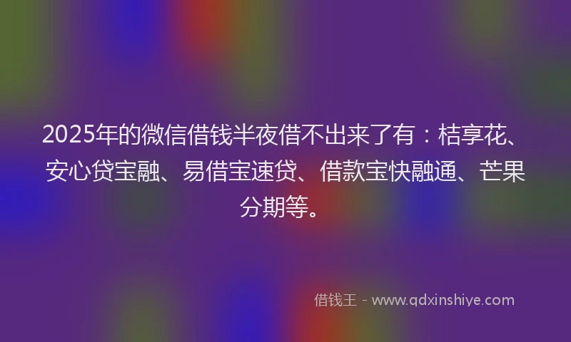 2025年的微信借钱半夜借不出来了有：桔享花、安心贷宝融、易借宝速贷、借款宝快融通、芒果分期等。
