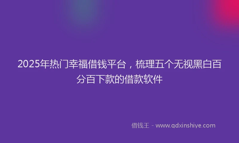 2025年热门幸福借钱平台，梳理五个无视黑白百分百下款的借款软件