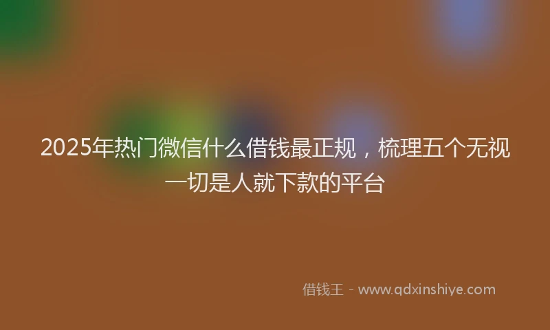 2025年热门微信什么借钱最正规，梳理五个无视一切是人就下款的平台