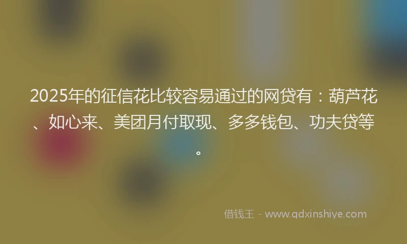 2025年的征信花比较容易通过的网贷有：葫芦花、如心来、美团月付取现、多多钱包、功夫贷等。