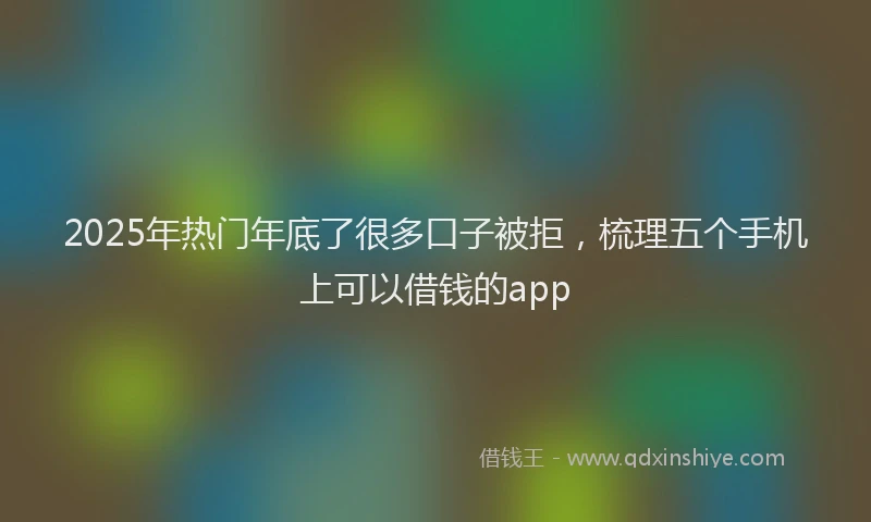 2025年热门年底了很多口子被拒，梳理五个手机上可以借钱的app