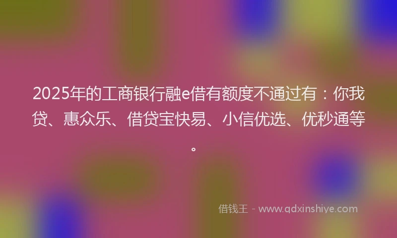2025年的工商银行融e借有额度不通过有：你我贷、惠众乐、借贷宝快易、小信优选、优秒通等。