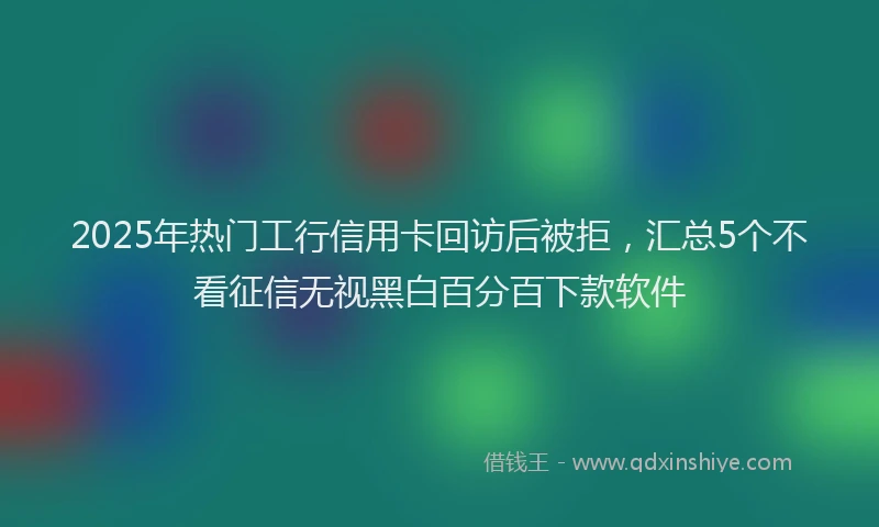 2025年热门工行信用卡回访后被拒，汇总5个不看征信无视黑白百分百下款软件