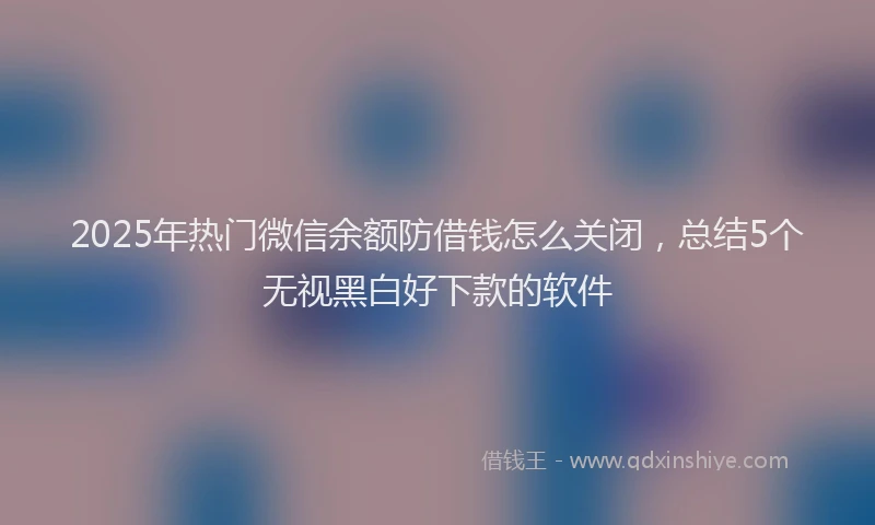 2025年热门微信余额防借钱怎么关闭，总结5个无视黑白好下款的软件