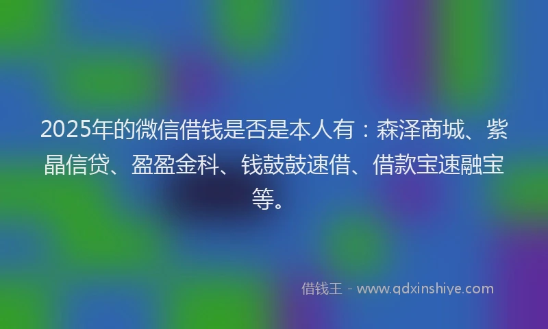 2025年的微信借钱是否是本人有：森泽商城、紫晶信贷、盈盈金科、钱鼓鼓速借、借款宝速融宝等。