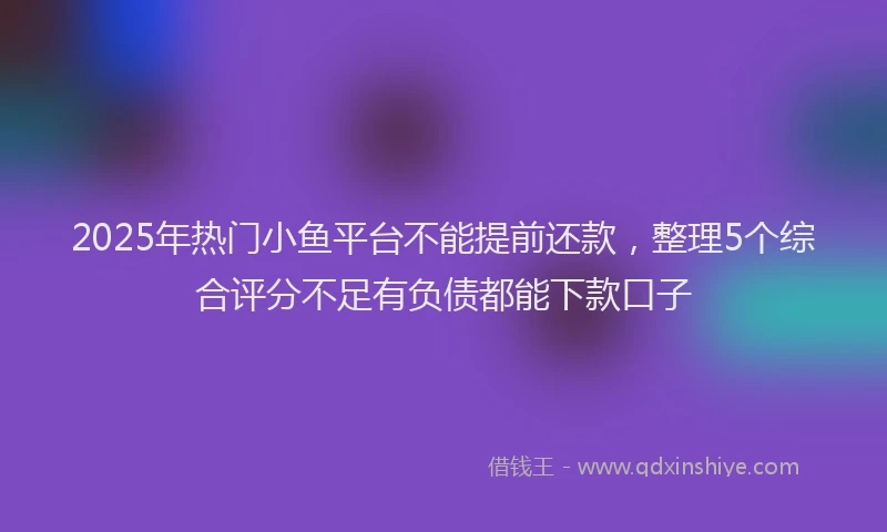 2025年热门小鱼平台不能提前还款，整理5个综合评分不足有负债都能下款口子