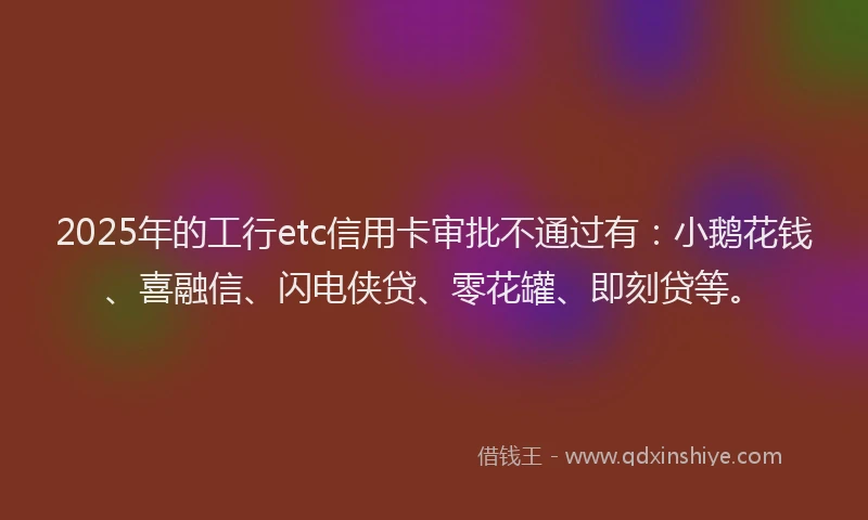 2025年的工行etc信用卡审批不通过有：小鹅花钱、喜融信、闪电侠贷、零花罐、即刻贷等。