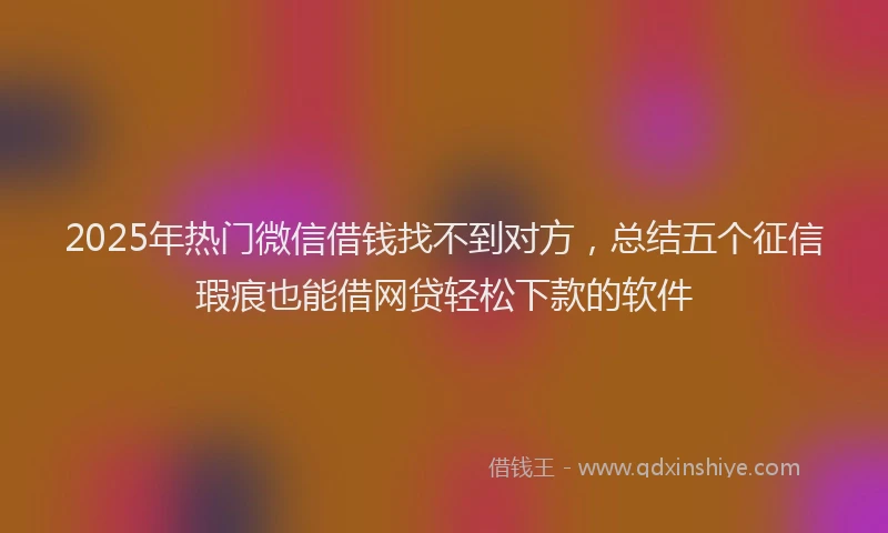 2025年热门微信借钱找不到对方，总结五个征信瑕疵也能借网贷轻松下款的软件