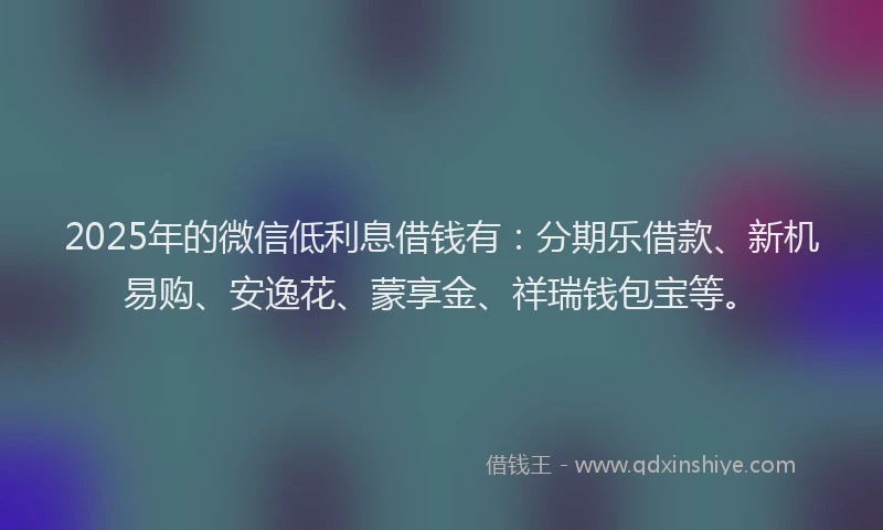 2025年的微信低利息借钱有：分期乐借款、新机易购、安逸花、蒙享金、祥瑞钱包宝等。
