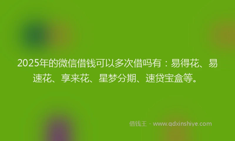2025年的微信借钱可以多次借吗有:易得花、易速花、享来花、星梦分期、速贷宝盒等。